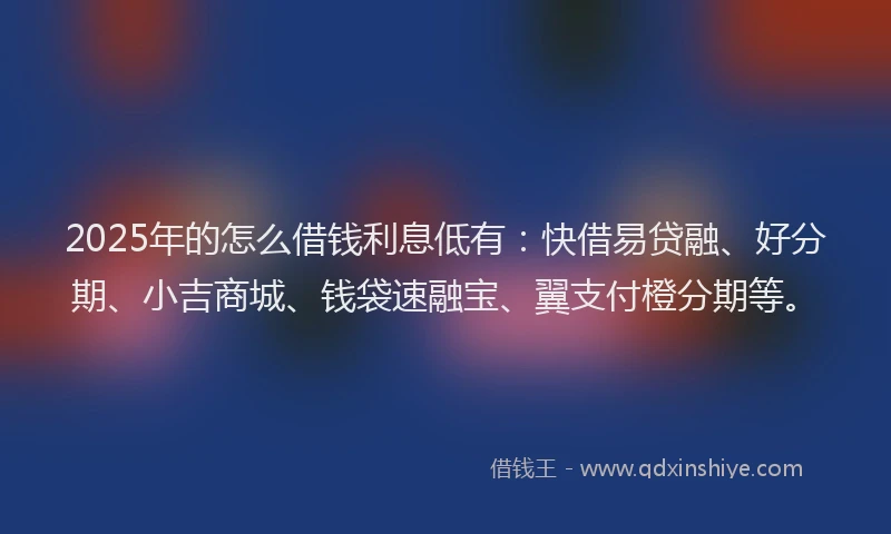 2025年的怎么借钱利息低有：快借易贷融、好分期、小吉商城、钱袋速融宝、翼支付橙分期等。
