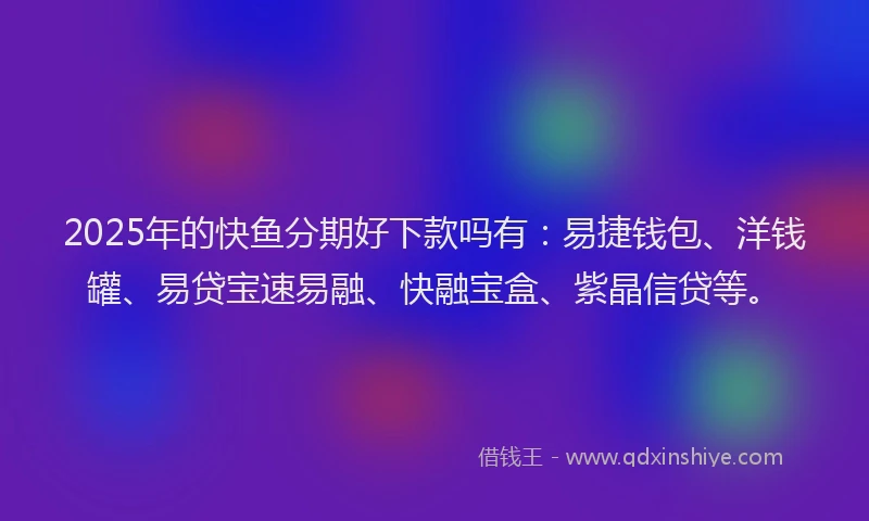 2025年的快鱼分期好下款吗有：易捷钱包、洋钱罐、易贷宝速易融、快融宝盒、紫晶信贷等。