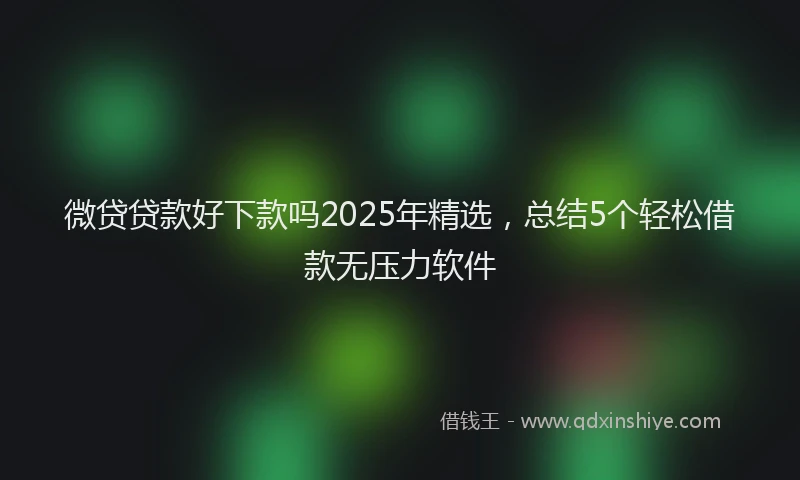 微贷贷款好下款吗2025年精选，总结5个轻松借款无压力软件