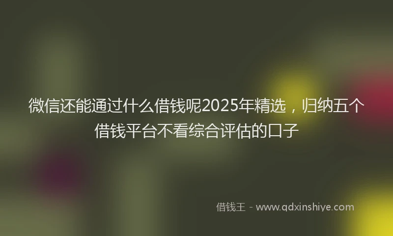 微信还能通过什么借钱呢2025年精选，归纳五个借钱平台不看综合评估的口子