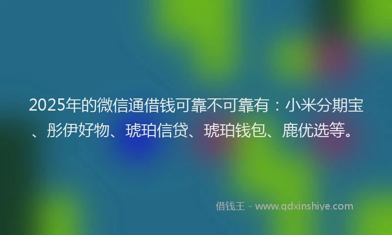 2025年的微信通借钱可靠不可靠有：小米分期宝、彤伊好物、琥珀信贷、琥珀钱包、鹿优选等。