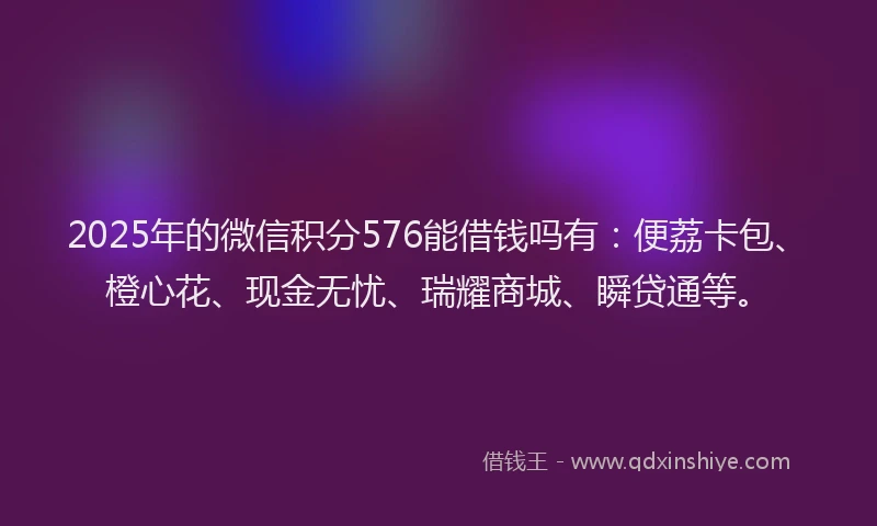 2025年的微信积分576能借钱吗有：便荔卡包、橙心花、现金无忧、瑞耀商城、瞬贷通等。