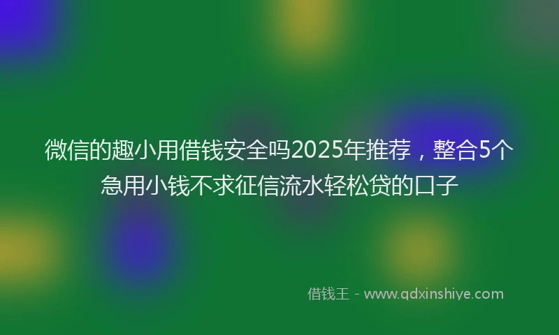 微信的趣小用借钱安全吗2025年推荐，整合5个急用小钱不求征信流水轻松贷的口子