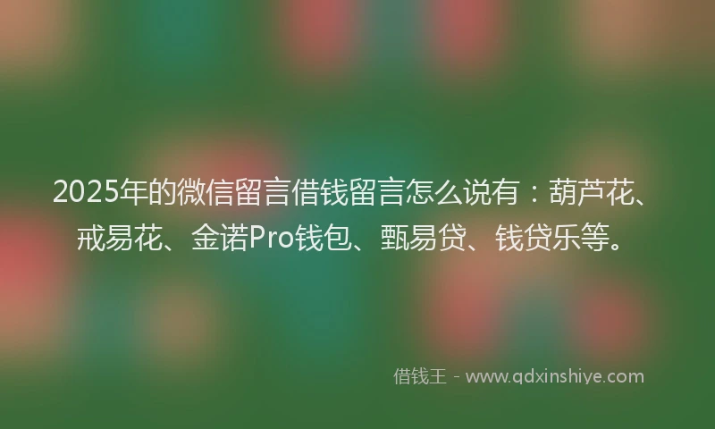 2025年的微信留言借钱留言怎么说有：葫芦花、戒易花、金诺Pro钱包、甄易贷、钱贷乐等。