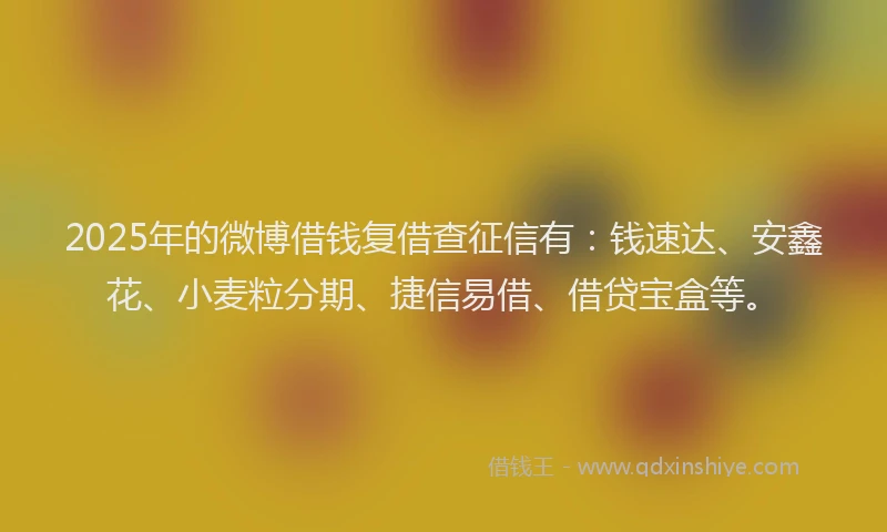 2025年的微博借钱复借查征信有：钱速达、安鑫花、小麦粒分期、捷信易借、借贷宝盒等。
