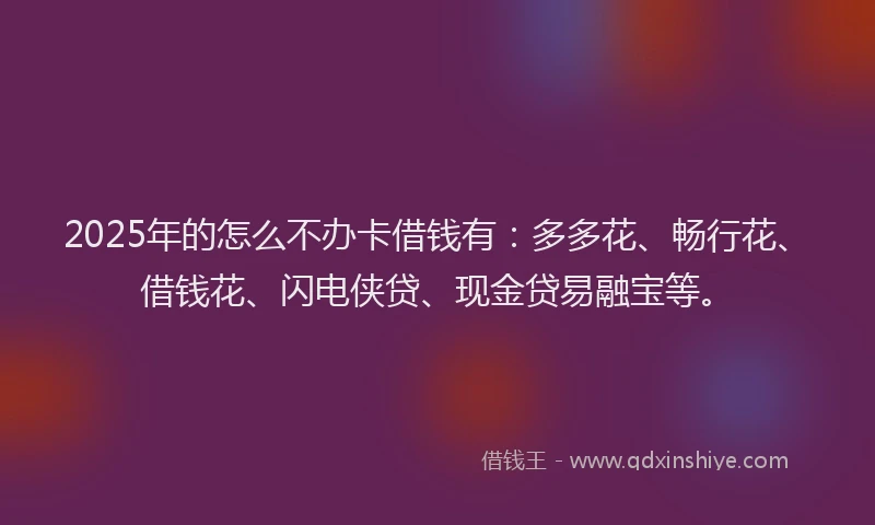 2025年的怎么不办卡借钱有：多多花、畅行花、借钱花、闪电侠贷、现金贷易融宝等。