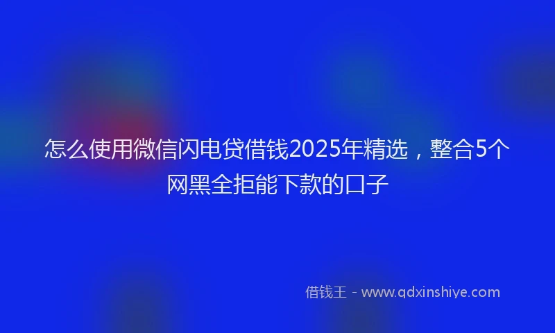 怎么使用微信闪电贷借钱2025年精选，整合5个网黑全拒能下款的口子