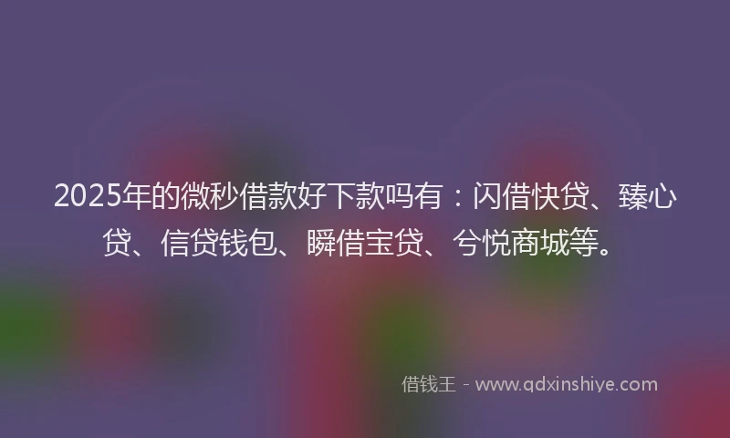 2025年的微秒借款好下款吗有：闪借快贷、臻心贷、信贷钱包、瞬借宝贷、兮悦商城等。
