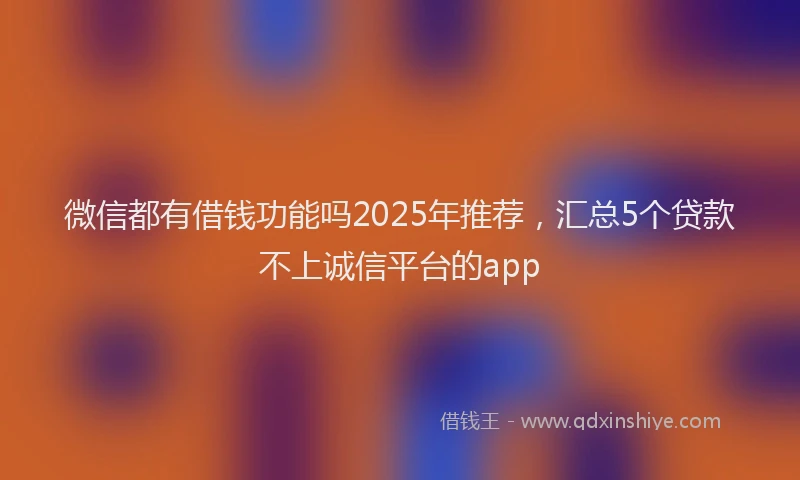 微信都有借钱功能吗2025年推荐，汇总5个贷款不上诚信平台的app