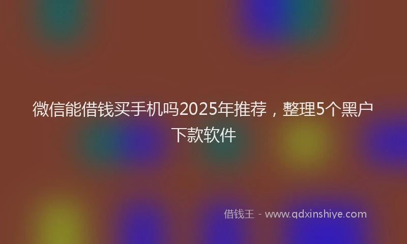 微信能借钱买手机吗2025年推荐，整理5个黑户下款软件