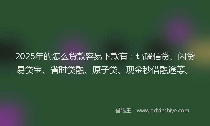 2025年的怎么贷款容易下款有：玛瑙信贷、闪贷易贷宝、省时贷融、原子贷、现金秒借融途等。
