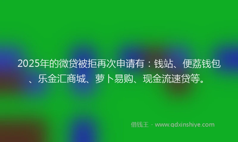 2025年的微贷被拒再次申请有：钱站、便荔钱包、乐金汇商城、萝卜易购、现金流速贷等。