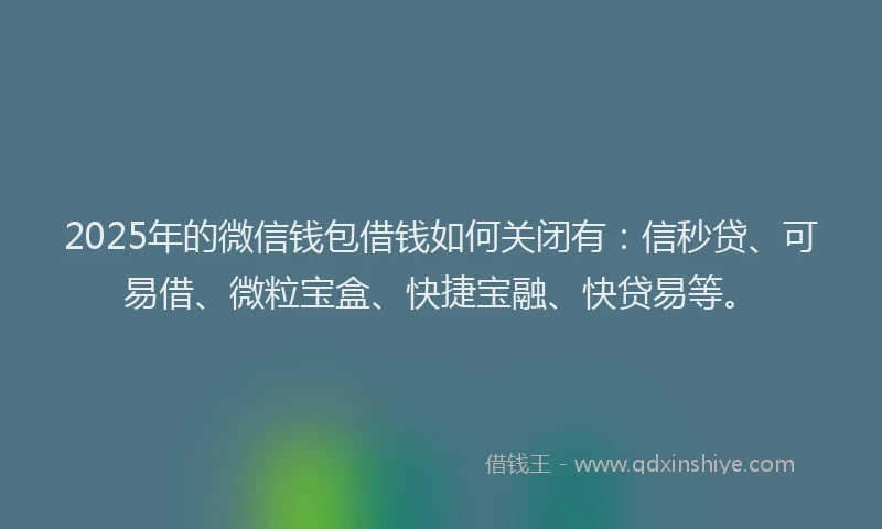 2025年的微信钱包借钱如何关闭有：信秒贷、可易借、微粒宝盒、快捷宝融、快贷易等。