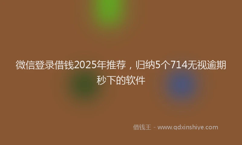 微信登录借钱2025年推荐，归纳5个714无视逾期秒下的软件