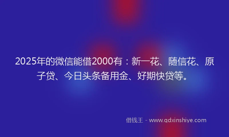 2025年的微信能借2000有：新一花、随信花、原子贷、今日头条备用金、好期快贷等。