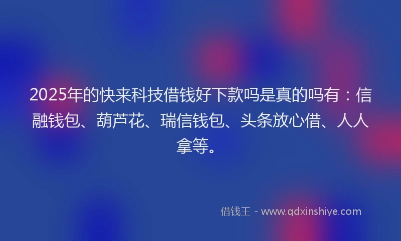 2025年的快来科技借钱好下款吗是真的吗有：信融钱包、葫芦花、瑞信钱包、头条放心借、人人拿等。
