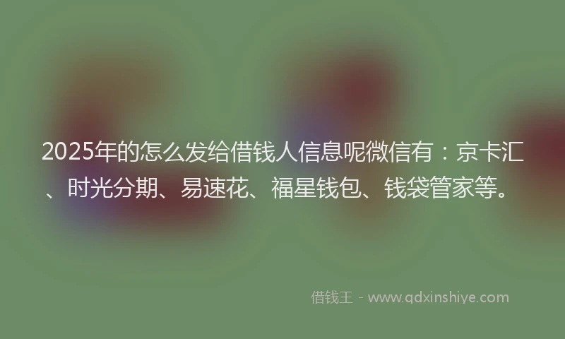 2025年的怎么发给借钱人信息呢微信有：京卡汇、时光分期、易速花、福星钱包、钱袋管家等。