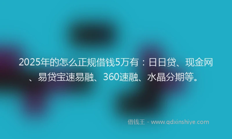 2025年的怎么正规借钱5万有：日日贷、现金网、易贷宝速易融、360速融、水晶分期等。