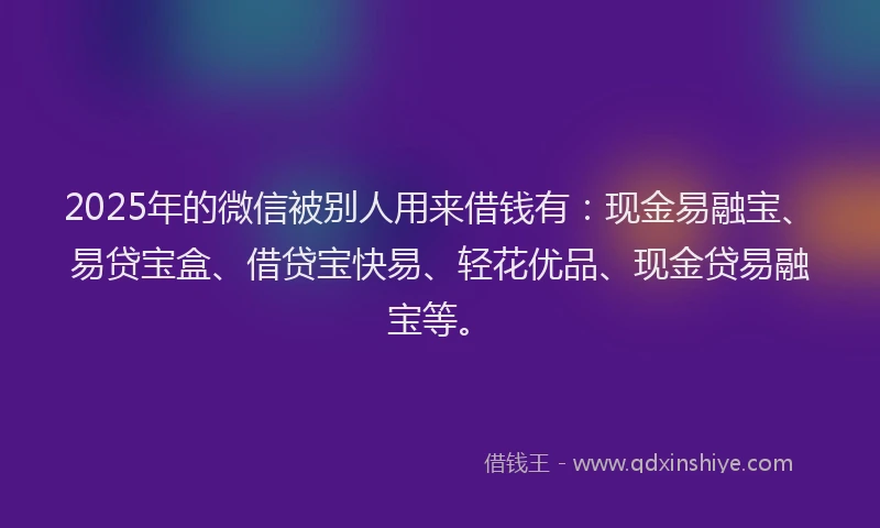 2025年的微信被别人用来借钱有：现金易融宝、易贷宝盒、借贷宝快易、轻花优品、现金贷易融宝等。
