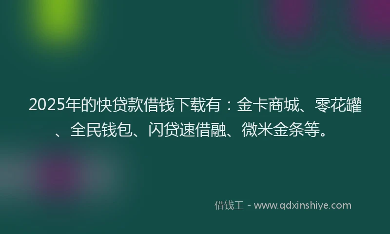 2025年的快贷款借钱下载有：金卡商城、零花罐、全民钱包、闪贷速借融、微米金条等。