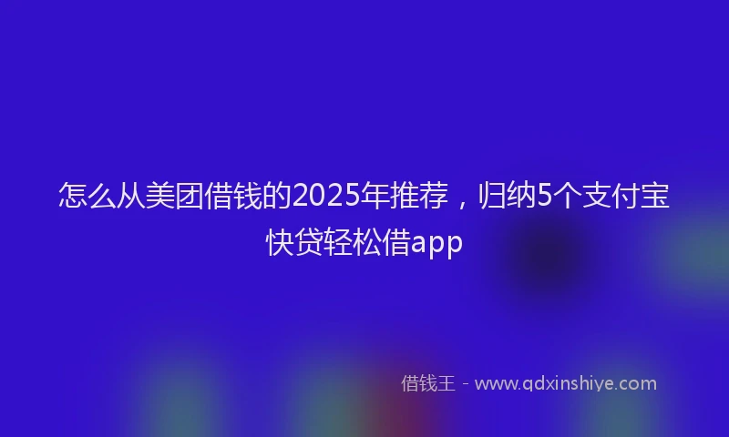 怎么从美团借钱的2025年推荐，归纳5个支付宝快贷轻松借app