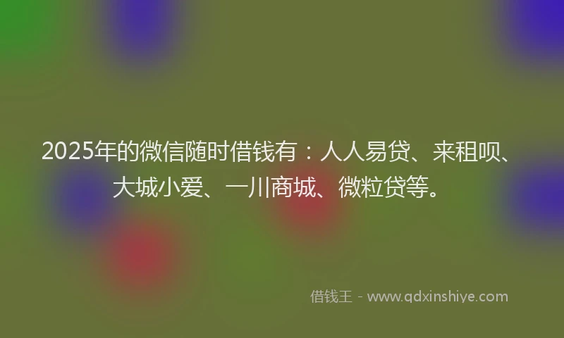 2025年的微信随时借钱有：人人易贷、来租呗、大城小爱、一川商城、微粒贷等。