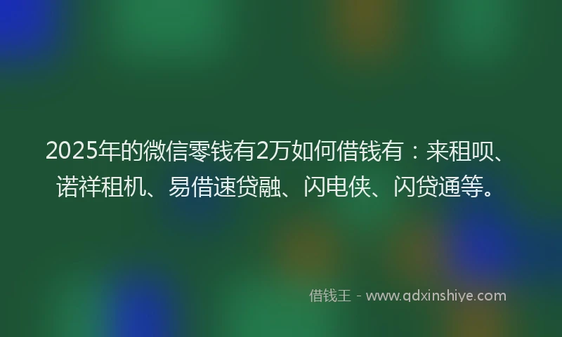 2025年的微信零钱有2万如何借钱有：来租呗、诺祥租机、易借速贷融、闪电侠、闪贷通等。