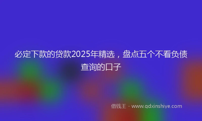 必定下款的贷款2025年精选，盘点五个不看负债查询的口子