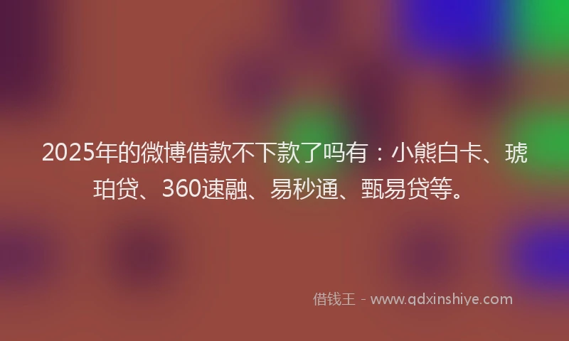 2025年的微博借款不下款了吗有：小熊白卡、琥珀贷、360速融、易秒通、甄易贷等。