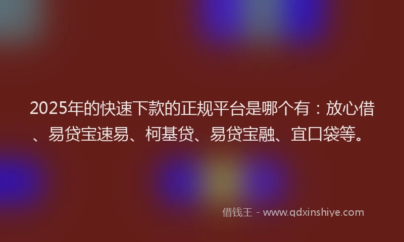 2025年的快速下款的正规平台是哪个有：放心借、易贷宝速易、柯基贷、易贷宝融、宜口袋等。