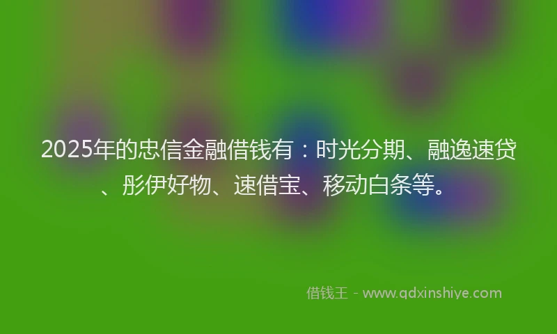 2025年的忠信金融借钱有：时光分期、融逸速贷、彤伊好物、速借宝、移动白条等。