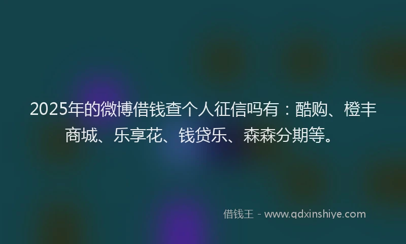 2025年的微博借钱查个人征信吗有：酷购、橙丰商城、乐享花、钱贷乐、森森分期等。