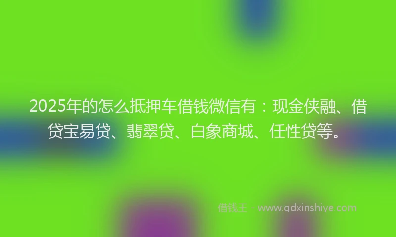 2025年的怎么抵押车借钱微信有：现金侠融、借贷宝易贷、翡翠贷、白象商城、任性贷等。