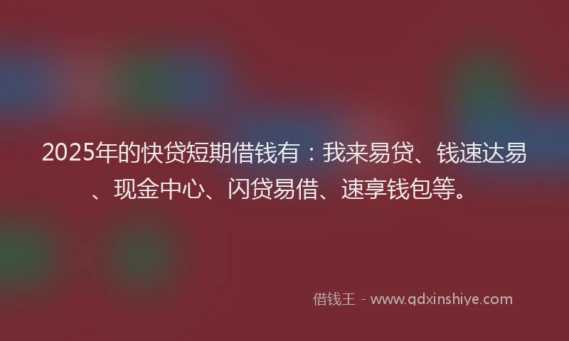 2025年的快贷短期借钱有：我来易贷、钱速达易、现金中心、闪贷易借、速享钱包等。
