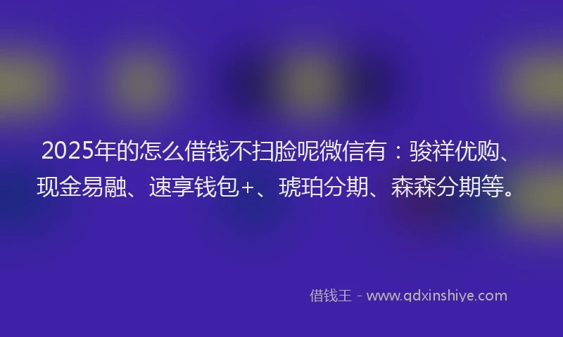 2025年的怎么借钱不扫脸呢微信有：骏祥优购、现金易融、速享钱包+、琥珀分期、森森分期等。