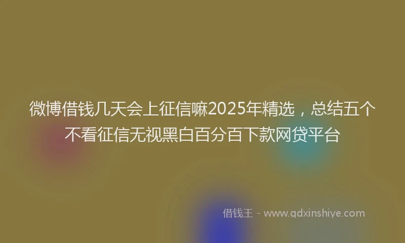 微博借钱几天会上征信嘛2025年精选，总结五个不看征信无视黑白百分百下款网贷平台