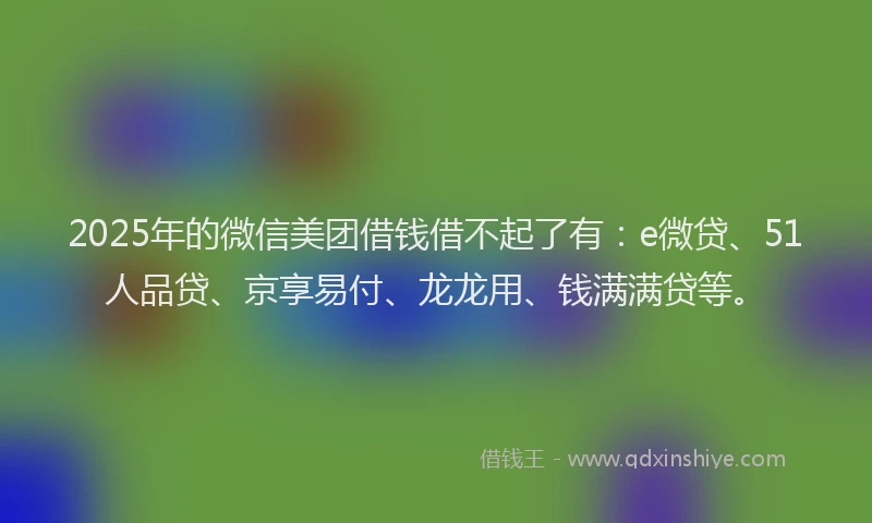 2025年的微信美团借钱借不起了有：e微贷、51人品贷、京享易付、龙龙用、钱满满贷等。