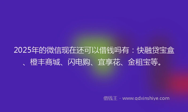2025年的微信现在还可以借钱吗有：快融贷宝盒、橙丰商城、闪电购、宜享花、金租宝等。