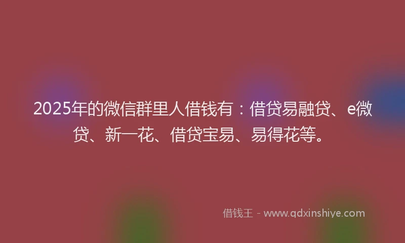 2025年的微信群里人借钱有：借贷易融贷、e微贷、新一花、借贷宝易、易得花等。