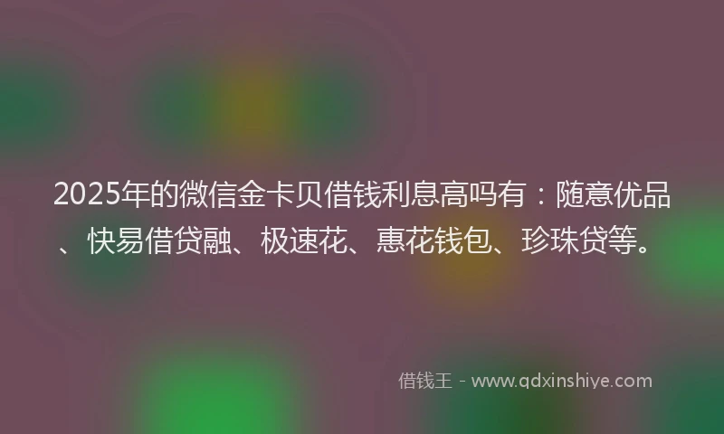 2025年的微信金卡贝借钱利息高吗有：随意优品、快易借贷融、极速花、惠花钱包、珍珠贷等。