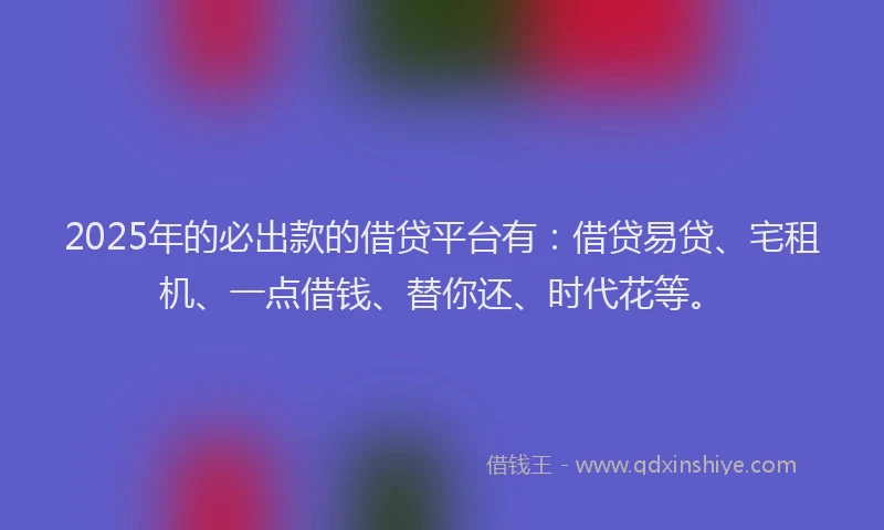2025年的必出款的借贷平台有：借贷易贷、宅租机、一点借钱、替你还、时代花等。