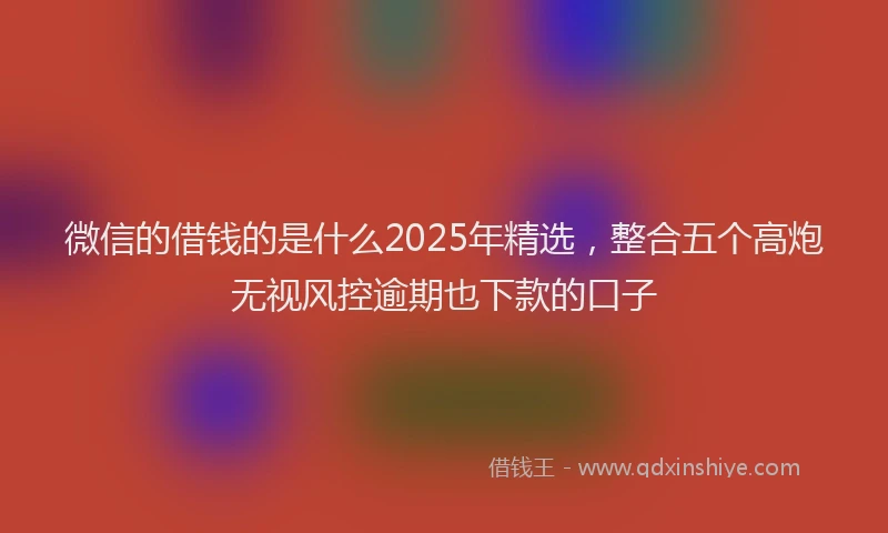 微信的借钱的是什么2025年精选，整合五个高炮无视风控逾期也下款的口子