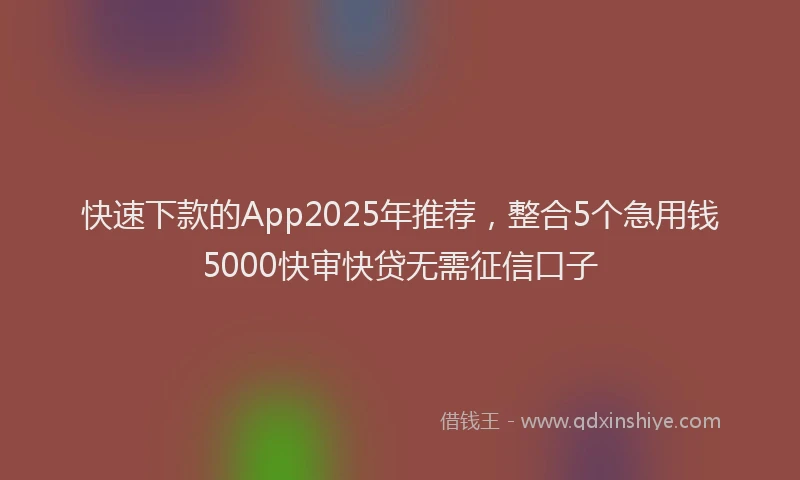 快速下款的App2025年推荐，整合5个急用钱5000快审快贷无需征信口子