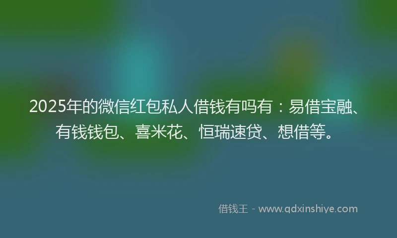 2025年的微信红包私人借钱有吗有：易借宝融、有钱钱包、喜米花、恒瑞速贷、想借等。