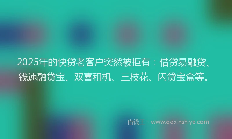 2025年的快贷老客户突然被拒有：借贷易融贷、钱速融贷宝、双喜租机、三枝花、闪贷宝盒等。