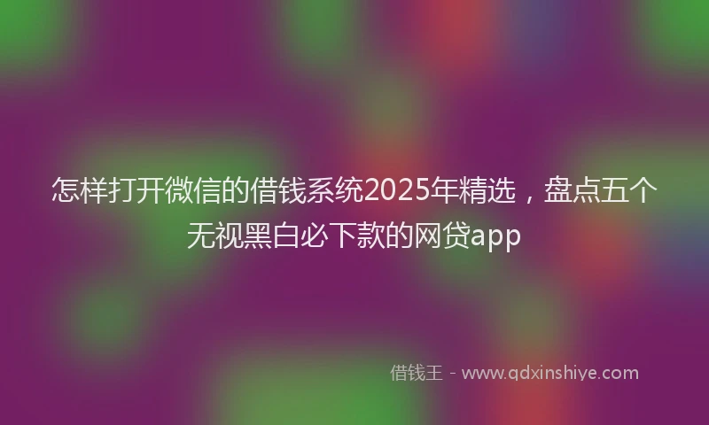 怎样打开微信的借钱系统2025年精选，盘点五个无视黑白必下款的网贷app