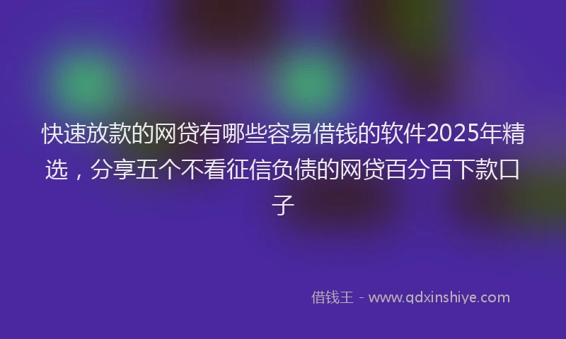 快速放款的网贷有哪些容易借钱的软件2025年精选，分享五个不看征信负债的网贷百分百下款口子