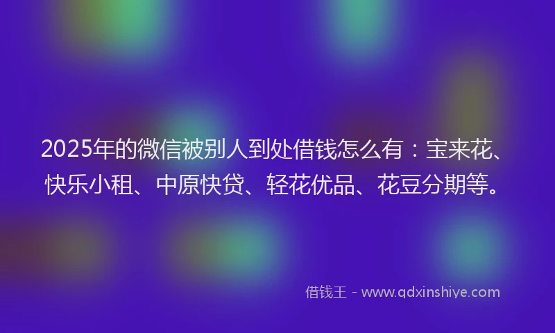 2025年的微信被别人到处借钱怎么有：宝来花、快乐小租、中原快贷、轻花优品、花豆分期等。