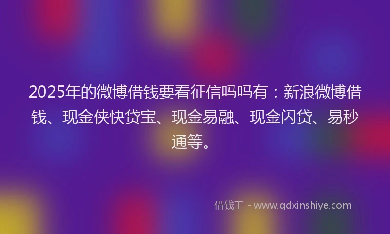 2025年的微博借钱要看征信吗吗有：新浪微博借钱、现金侠快贷宝、现金易融、现金闪贷、易秒通等。