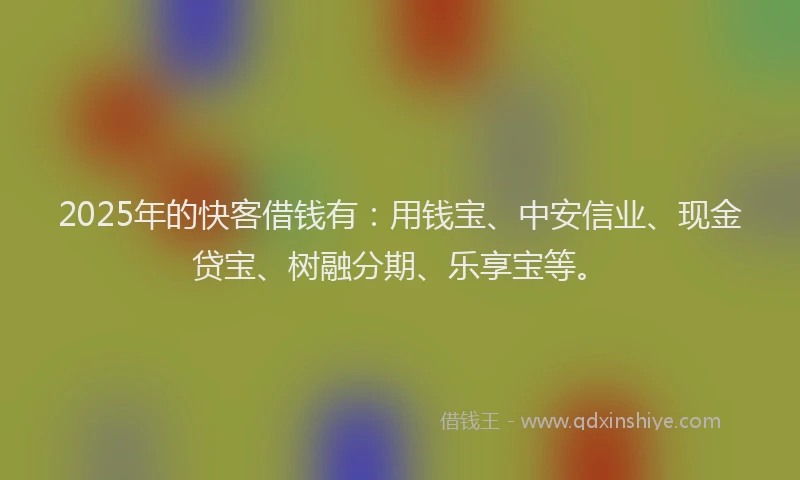 2025年的快客借钱有：用钱宝、中安信业、现金贷宝、树融分期、乐享宝等。